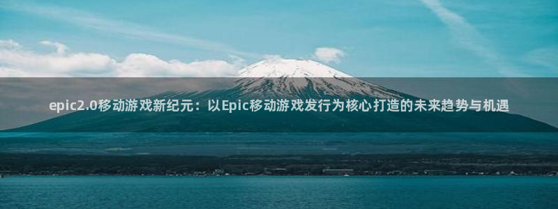 新宝gg一创造奇迹：epic2.0移动游戏新纪元：以Epic移动游戏发行为核心打造的未来趋势与机遇